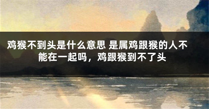 鸡猴不到头是什么意思 是属鸡跟猴的人不能在一起吗，鸡跟猴到不了头