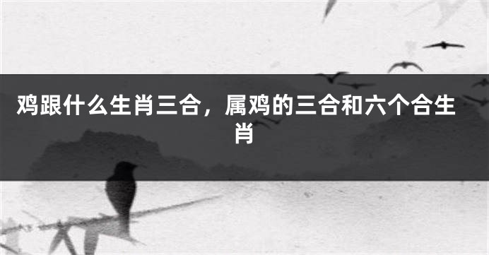 鸡跟什么生肖三合，属鸡的三合和六个合生肖