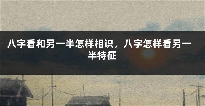八字看和另一半怎样相识，八字怎样看另一半特征