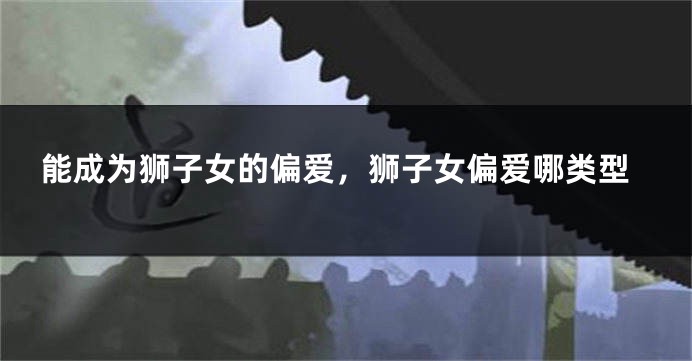 能成为狮子女的偏爱，狮子女偏爱哪类型