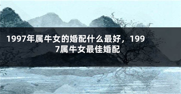 1997年属牛女的婚配什么最好,1997属牛女最佳婚配