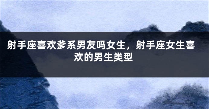 射手座喜欢爹系男友吗女生，射手座女生喜欢的男生类型