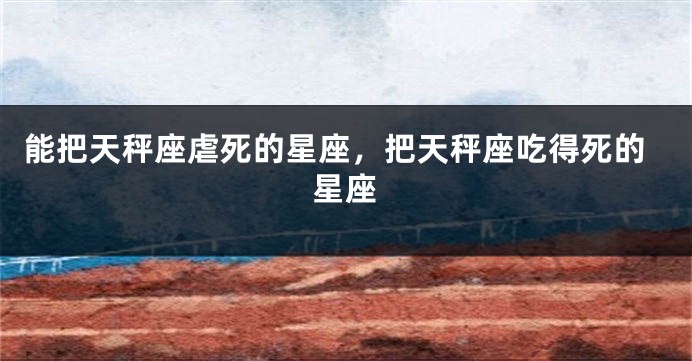能把天秤座虐死的星座,把天秤座吃得死的星座