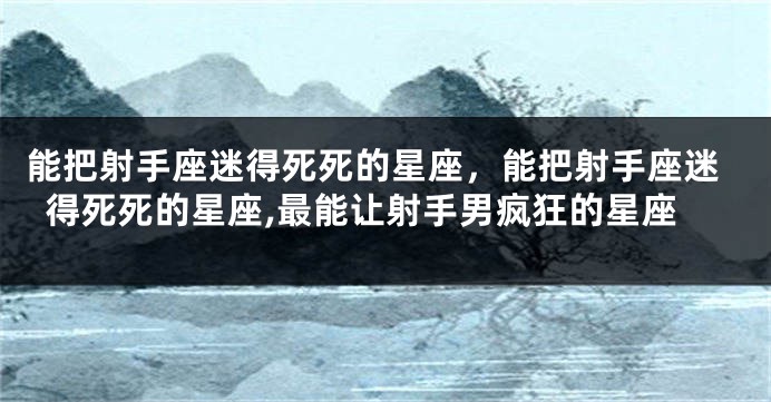 能把射手座迷得死死的星座，能把射手座迷得死死的星座,最能让射手男疯狂的星座