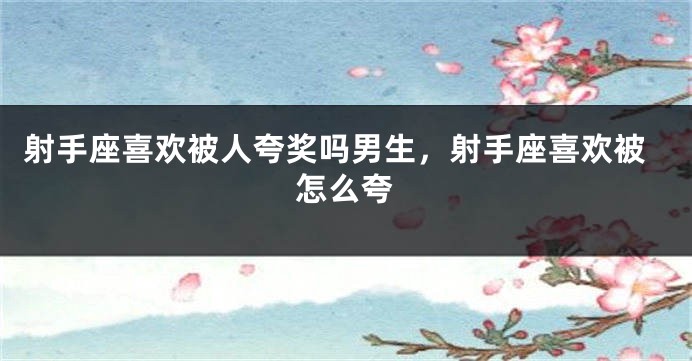 射手座喜欢被人夸奖吗男生，射手座喜欢被怎么夸
