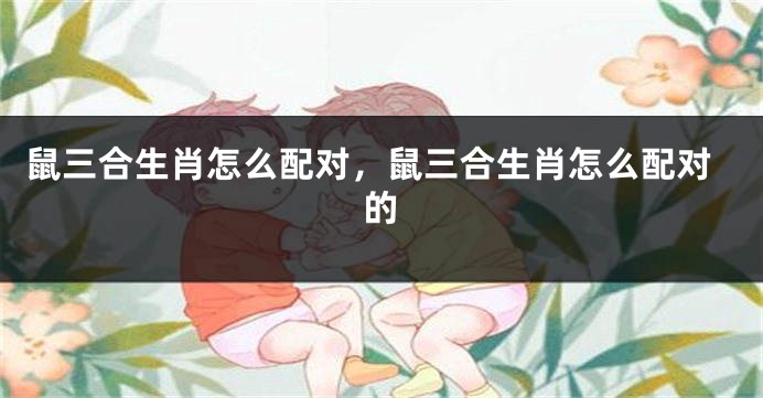 鼠三合生肖怎么配对，鼠三合生肖怎么配对的