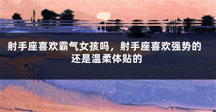 射手座喜欢霸气女孩吗，射手座喜欢强势的还是温柔体贴的