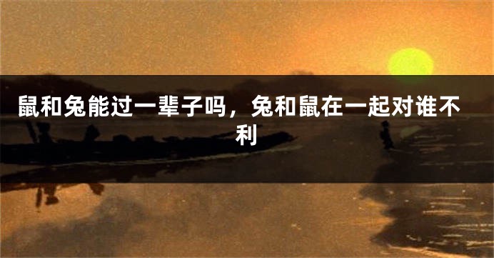 鼠和兔能过一辈子吗，兔和鼠在一起对谁不利