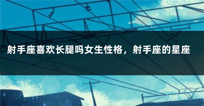 射手座喜欢长腿吗女生性格，射手座的星座