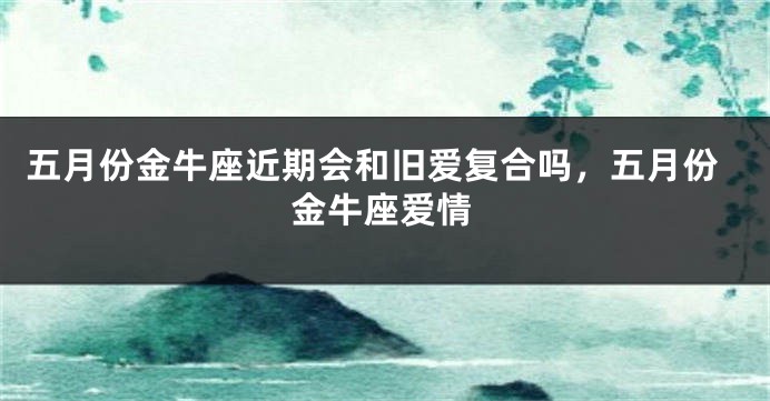 五月份金牛座近期会和旧爱复合吗，五月份金牛座爱情