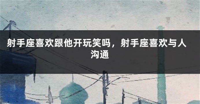 射手座喜欢跟他开玩笑吗，射手座喜欢与人沟通