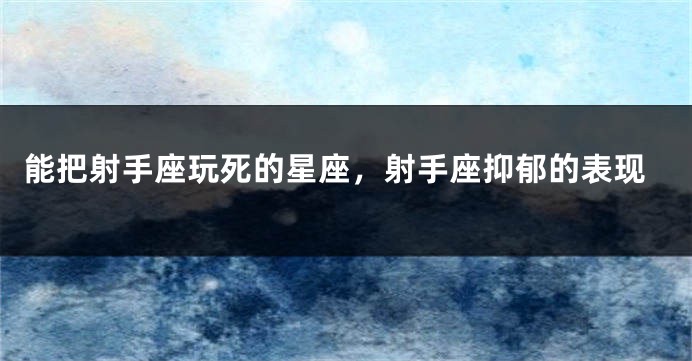 能把射手座玩死的星座，射手座抑郁的表现