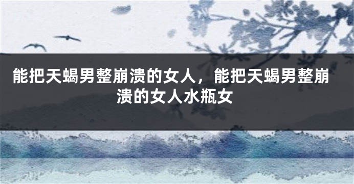 能把天蝎男整崩溃的女人，能把天蝎男整崩溃的女人水瓶女