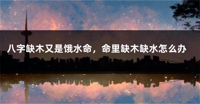 八字缺木又是饿水命，命里缺木缺水怎么办