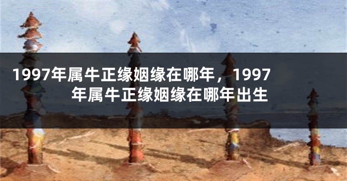 1997年属牛正缘姻缘在哪年，1997年属牛正缘姻缘在哪年出生
