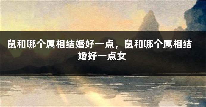 鼠和哪个属相结婚好一点，鼠和哪个属相结婚好一点女