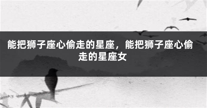 能把狮子座心偷走的星座，能把狮子座心偷走的星座女