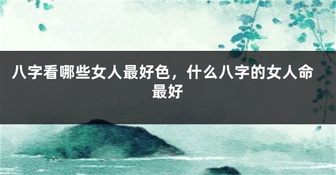八字看哪些女人最好色，什么八字的女人命最好
