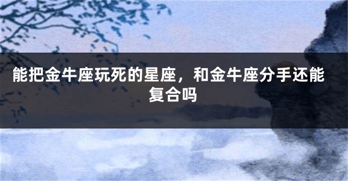能把金牛座玩死的星座，和金牛座分手还能复合吗