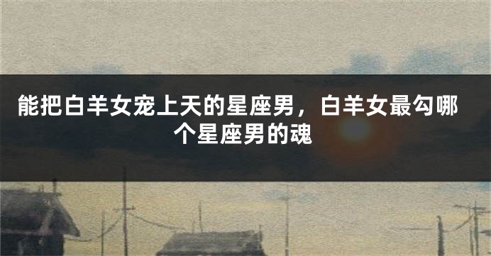 能把白羊女宠上天的星座男，白羊女最勾哪个星座男的魂