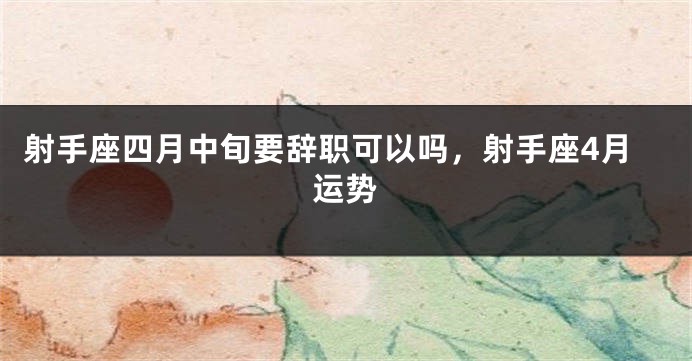 射手座四月中旬要辞职可以吗,射手座4月运势