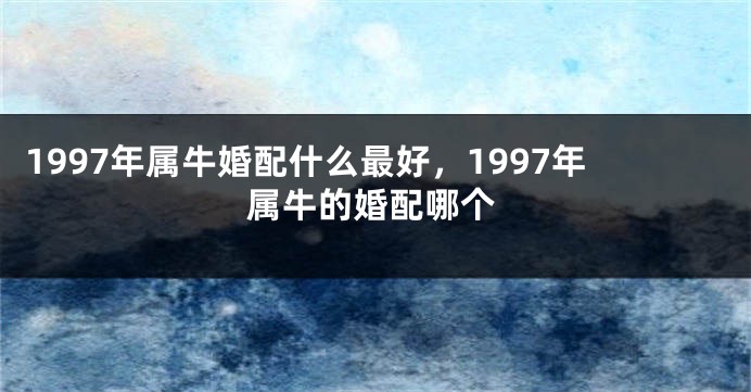 1997年属牛婚配什么最好,1997年属牛的婚配哪个