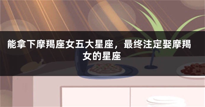 能拿下摩羯座女五大星座，最终注定娶摩羯女的星座