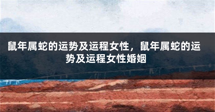 鼠年属蛇的运势及运程女性，鼠年属蛇的运势及运程女性婚姻