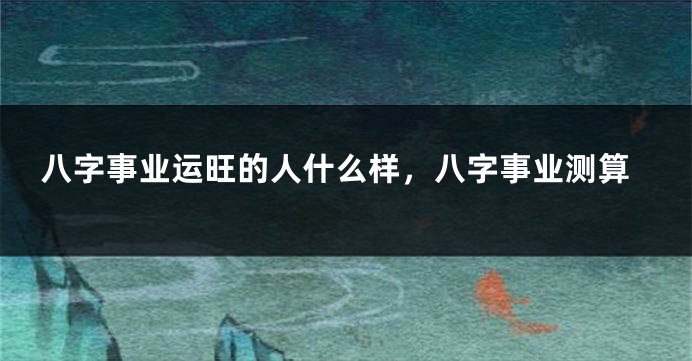八字事业运旺的人什么样，八字事业测算