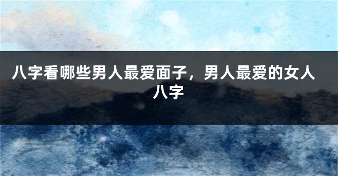 八字看哪些男人最爱面子，男人最爱的女人八字