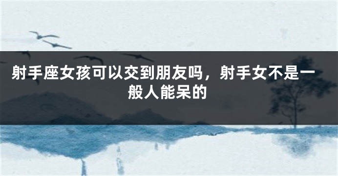 射手座女孩可以交到朋友吗，射手女不是一般人能呆的