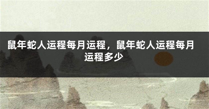 鼠年蛇人运程每月运程，鼠年蛇人运程每月运程多少