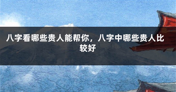八字看哪些贵人能帮你，八字中哪些贵人比较好