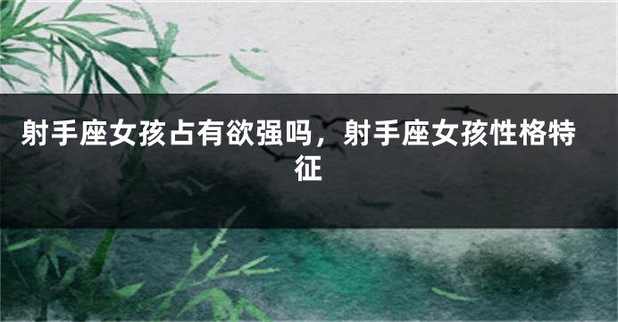 射手座女孩占有欲强吗，射手座女孩性格特征
