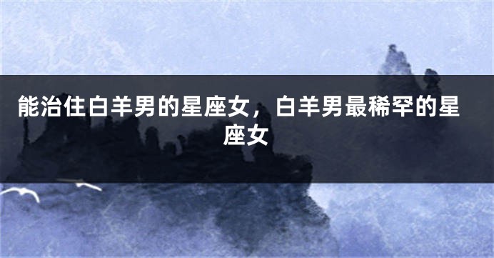 能治住白羊男的星座女，白羊男最稀罕的星座女