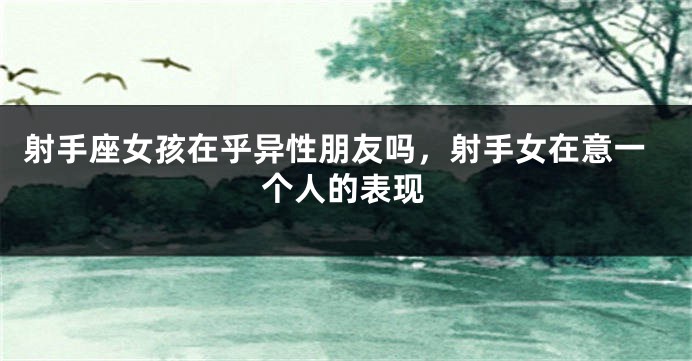 射手座女孩在乎异性朋友吗，射手女在意一个人的表现