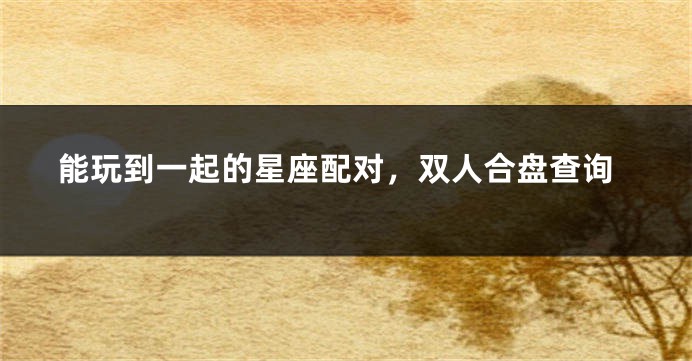 能玩到一起的星座配对，双人合盘查询