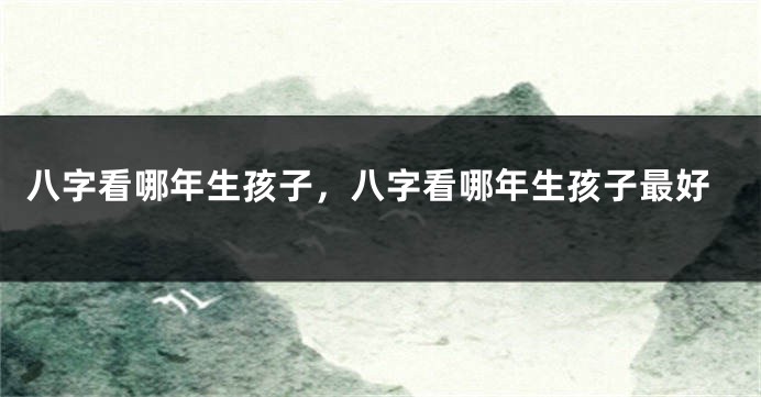 八字看哪年生孩子，八字看哪年生孩子最好