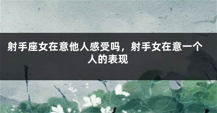 射手座女在意他人感受吗，射手女在意一个人的表现