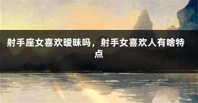 射手座女喜欢暧昧吗，射手女喜欢人有啥特点