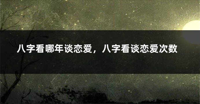八字看哪年谈恋爱，八字看谈恋爱次数