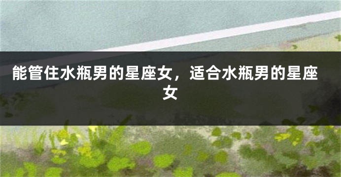 能管住水瓶男的星座女，适合水瓶男的星座女