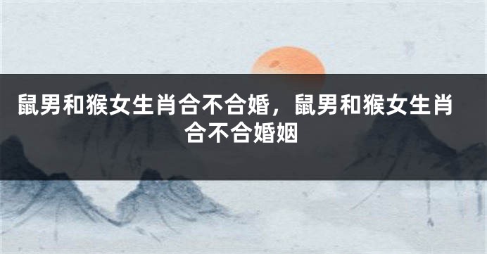 鼠男和猴女生肖合不合婚，鼠男和猴女生肖合不合婚姻