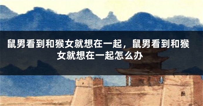 鼠男看到和猴女就想在一起，鼠男看到和猴女就想在一起怎么办