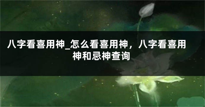 八字看喜用神_怎么看喜用神，八字看喜用神和忌神查询