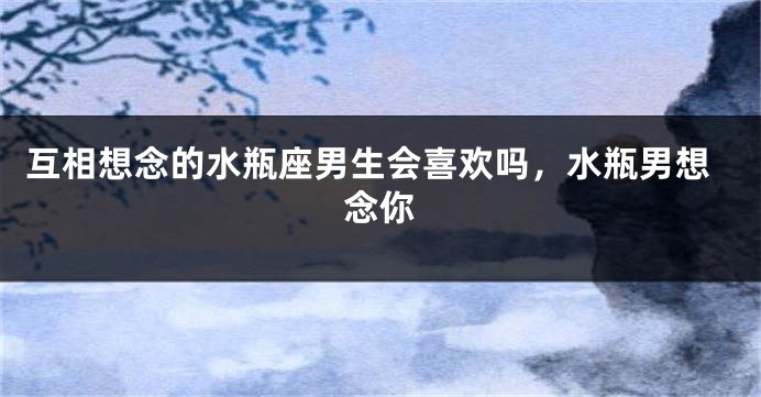 互相想念的水瓶座男生会喜欢吗，水瓶男想念你