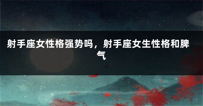 射手座女性格强势吗，射手座女生性格和脾气