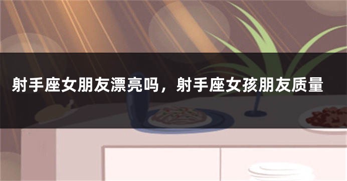 射手座女朋友漂亮吗，射手座女孩朋友质量