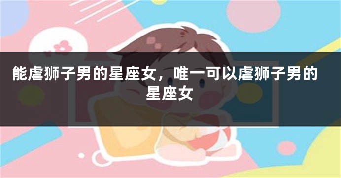 能虐狮子男的星座女，唯一可以虐狮子男的星座女