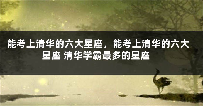 能考上清华的六大星座，能考上清华的六大星座 清华学霸最多的星座